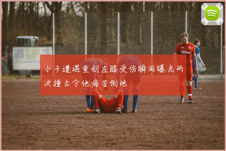 小卡遭遇重创左膝受伤瞬间曝光两次撞击令他痛苦倒地