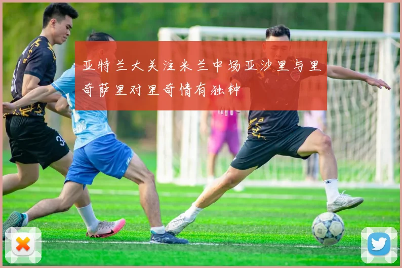 亚特兰大关注米兰中场亚沙里与里奇萨里对里奇情有独钟