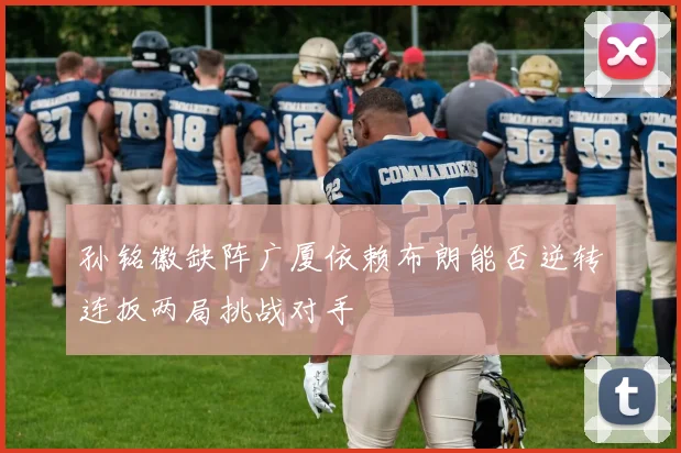 孙铭徽缺阵广厦依赖布朗能否逆转连扳两局挑战对手