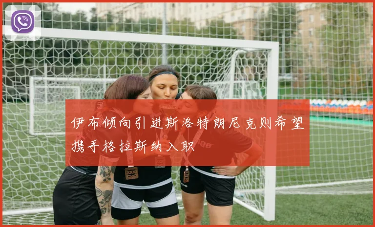 伊布倾向引进斯洛特朗尼克则希望携手格拉斯纳入职