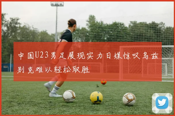 中国U23男足展现实力日媒惊叹乌兹别克难以轻松取胜