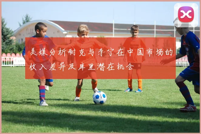 美媒分析耐克与李宁在中国市场的收入差异及库里潜在机会