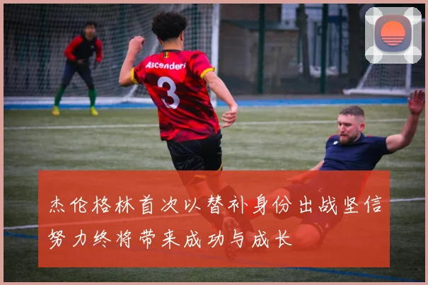 杰伦格林首次以替补身份出战坚信努力终将带来成功与成长