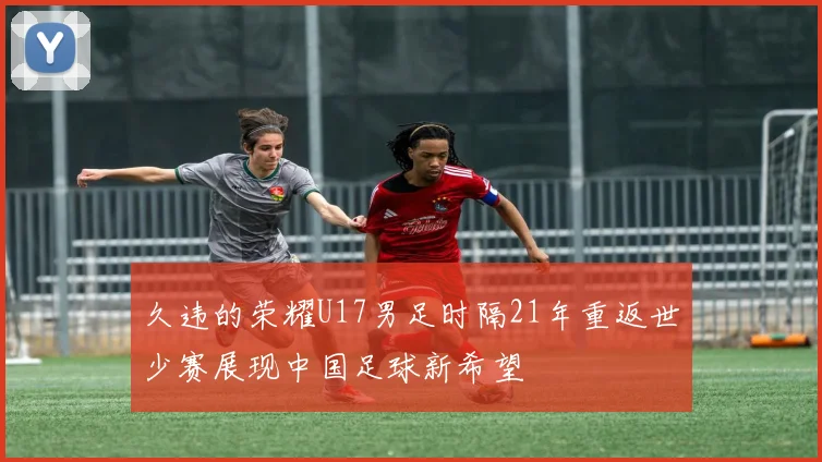 久违的荣耀U17男足时隔21年重返世少赛展现中国足球新希望
